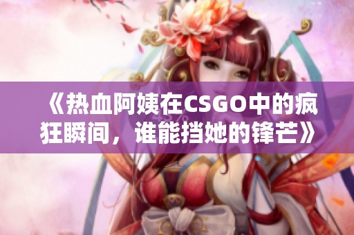 《热血阿姨在CSGO中的疯狂瞬间，谁能挡她的锋芒》