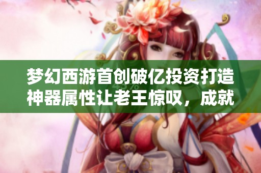 梦幻西游首创破亿投资打造神器属性让老王惊叹，成就畅游藏宝阁的新传奇