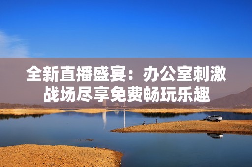全新直播盛宴：办公室刺激战场尽享免费畅玩乐趣