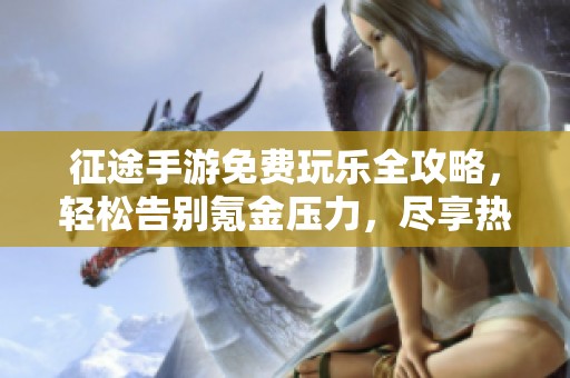 征途手游免费玩乐全攻略，轻松告别氪金压力，尽享热血江湖冒险乐趣