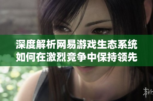 深度解析网易游戏生态系统如何在激烈竞争中保持领先地位与发展策略