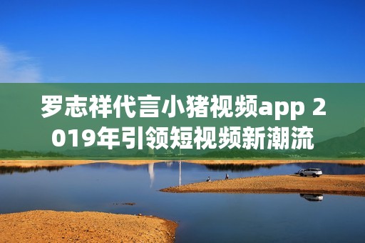 罗志祥代言小猪视频app 2019年引领短视频新潮流