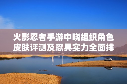 火影忍者手游中晓组织角色皮肤评测及忍具实力全面排行分析