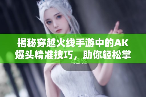揭秘穿越火线手游中的AK爆头精准技巧，助你轻松掌握制胜秘诀
