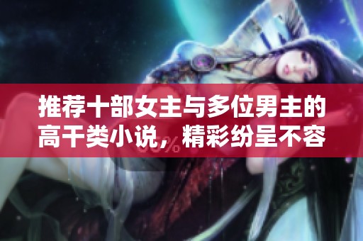 推荐十部女主与多位男主的高干类小说，精彩纷呈不容错过