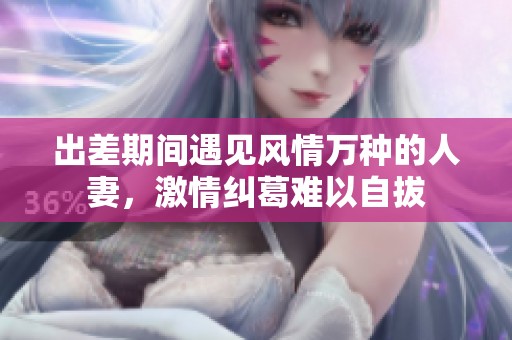 出差期间遇见风情万种的人妻，激情纠葛难以自拔