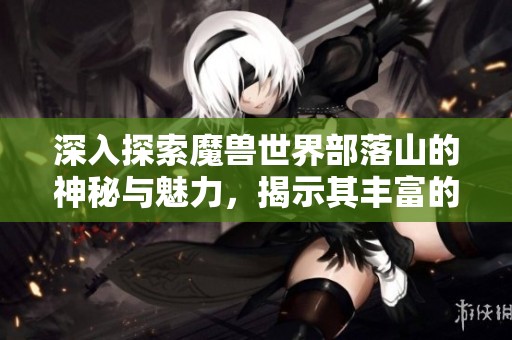 深入探索魔兽世界部落山的神秘与魅力，揭示其丰富的游戏故事与文化背景