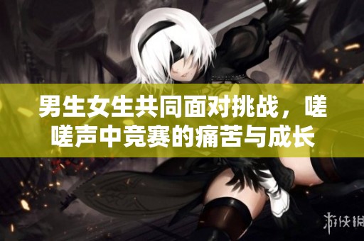 男生女生共同面对挑战，嗟嗟声中竞赛的痛苦与成长