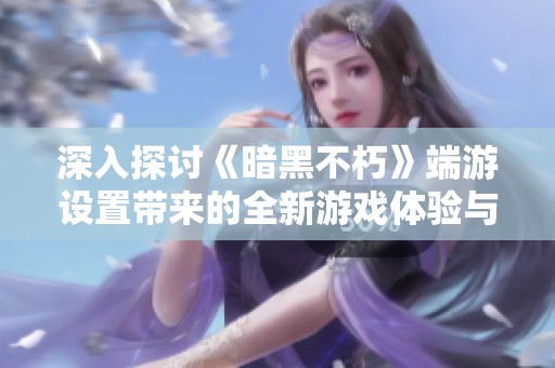 深入探讨《暗黑不朽》端游设置带来的全新游戏体验与玩法革新