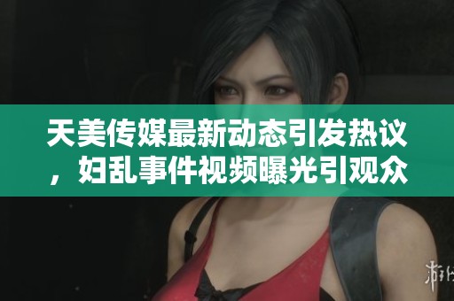 天美传媒最新动态引发热议，妇乱事件视频曝光引观众关注