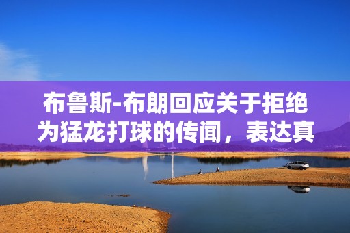 布鲁斯-布朗回应关于拒绝为猛龙打球的传闻，表达真实想法