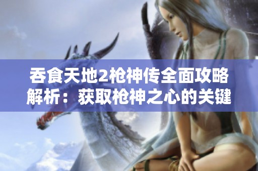 吞食天地2枪神传全面攻略解析：获取枪神之心的关键步骤与注意事项详解