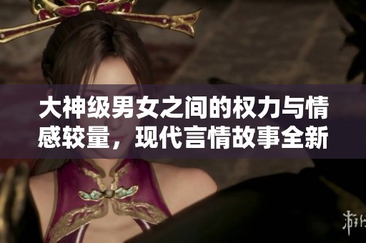 大神级男女之间的权力与情感较量，现代言情故事全新绽放