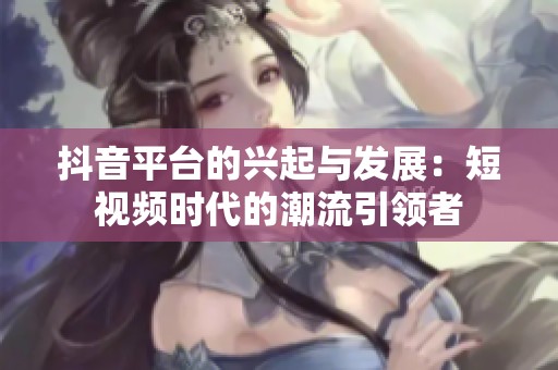 抖音平台的兴起与发展：短视频时代的潮流引领者