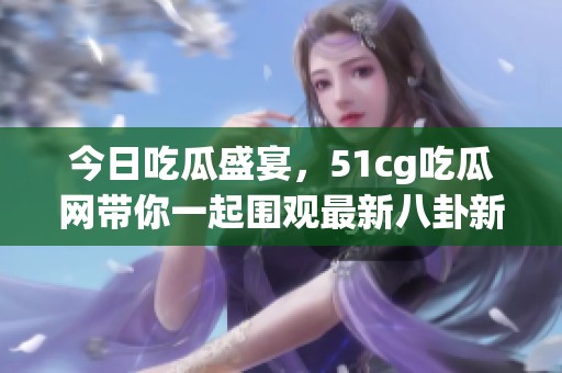 今日吃瓜盛宴，51cg吃瓜网带你一起围观最新八卦新闻