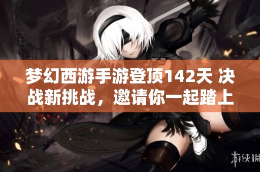 梦幻西游手游登顶142天 决战新挑战，邀请你一起踏上全新冒险之旅