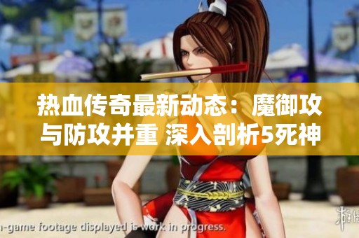 热血传奇最新动态：魔御攻与防攻并重 深入剖析5死神与4魔力的角色战略