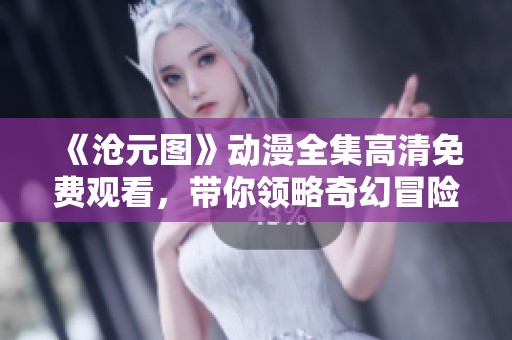 《沧元图》动漫全集高清免费观看，带你领略奇幻冒险之旅！