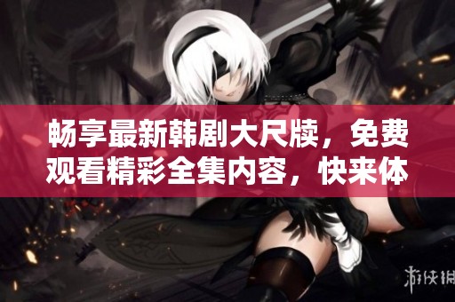 畅享最新韩剧大尺牍，免费观看精彩全集内容，快来体验吧