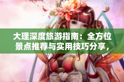 大理深度旅游指南：全方位景点推荐与实用技巧分享，畅游洱海与古城的完美之旅