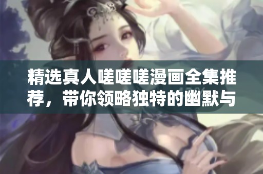 精选真人嗟嗟嗟漫画全集推荐，带你领略独特的幽默与故事情感