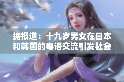 据报道：十九岁男女在日本和韩国的粤语交流引发社会关注与讨论