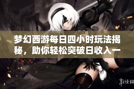 梦幻西游每日四小时玩法揭秘，助你轻松突破日收入一千二百万的秘诀分享