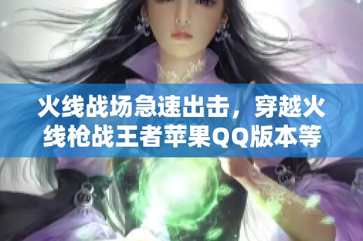 火线战场急速出击，穿越火线枪战王者苹果QQ版本等待你的挑战和参与