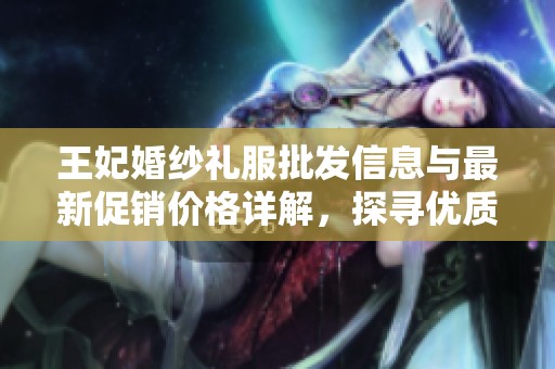 王妃婚纱礼服批发信息与最新促销价格详解，探寻优质货源与产地情况