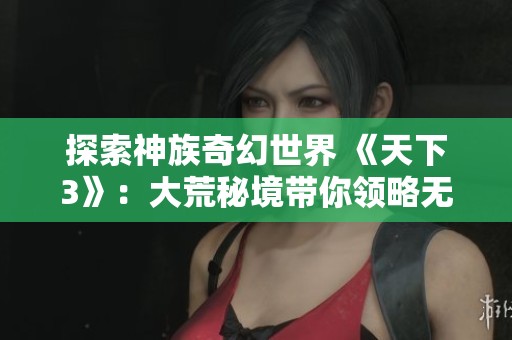 探索神族奇幻世界 《天下3》：大荒秘境带你领略无尽游戏乐趣与冒险之旅