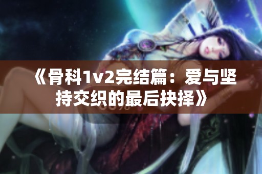 《骨科1v2完结篇：爱与坚持交织的最后抉择》