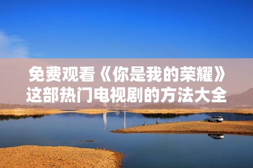 免费观看《你是我的荣耀》这部热门电视剧的方法大全