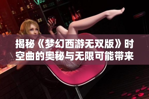 揭秘《梦幻西游无双版》时空曲的奥秘与无限可能带来的奇妙体验