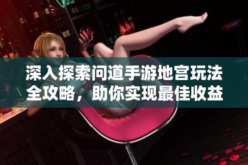 深入探索问道手游地宫玩法全攻略，助你实现最佳收益与游戏体验提升