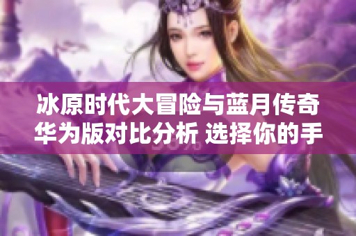 冰原时代大冒险与蓝月传奇华为版对比分析 选择你的手游冒险之旅