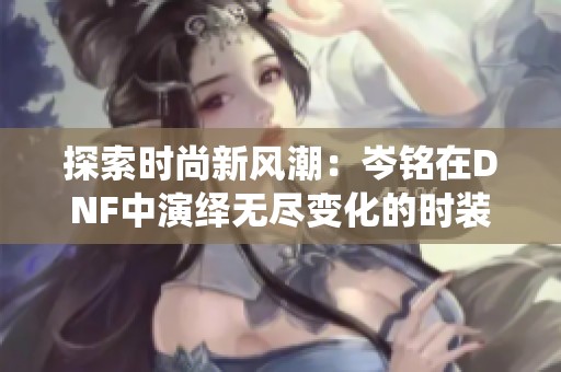 探索时尚新风潮：岑铭在DNF中演绎无尽变化的时装编织艺术