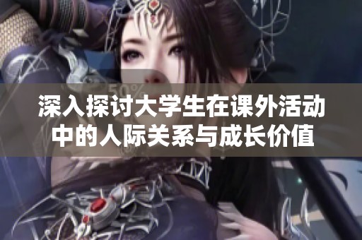 深入探讨大学生在课外活动中的人际关系与成长价值