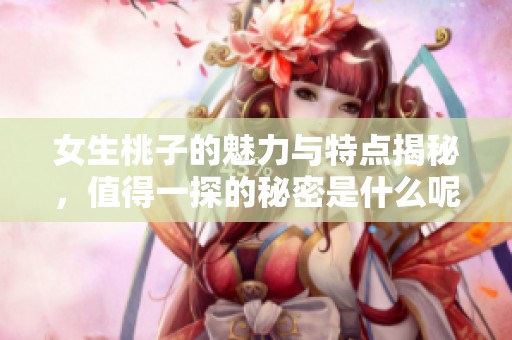 女生桃子的魅力与特点揭秘，值得一探的秘密是什么呢