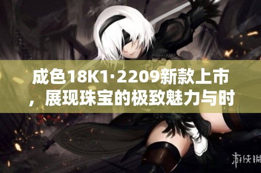 成色18K1·2209新款上市，展现珠宝的极致魅力与时尚风格