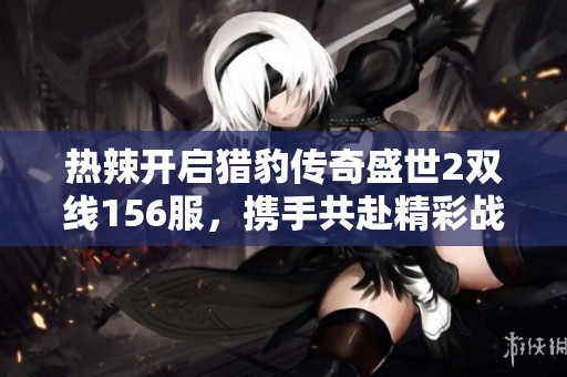 热辣开启猎豹传奇盛世2双线156服，携手共赴精彩战斗盛宴一同挑战极限