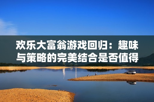 欢乐大富翁游戏回归：趣味与策略的完美结合是否值得玩家尝试体验呢