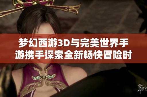 梦幻西游3D与完美世界手游携手探索全新畅快冒险时代，开启无尽奇幻之旅