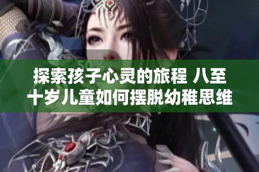 探索孩子心灵的旅程 八至十岁儿童如何摆脱幼稚思维