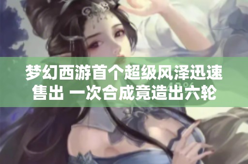 梦幻西游首个超级风泽迅速售出 一次合成竟造出六轮成品谛听的惊喜揭秘