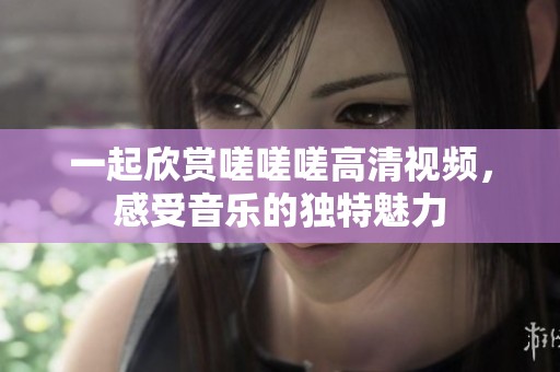 一起欣赏嗟嗟嗟高清视频，感受音乐的独特魅力