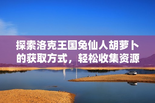 探索洛克王国兔仙人胡萝卜的获取方式，轻松收集资源秘籍分享!