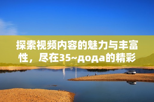 探索视频内容的魅力与丰富性，尽在35~дода的精彩展示