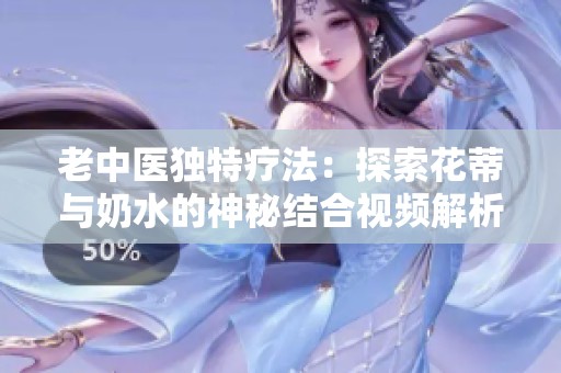 老中医独特疗法：探索花蒂与奶水的神秘结合视频解析