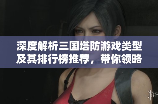 深度解析三国塔防游戏类型及其排行榜推荐，带你领略经典塔防策略的魅力