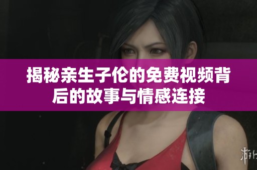 揭秘亲生子伦的免费视频背后的故事与情感连接